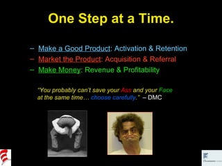 One Step at a Time. Make a Good Product : Activation & Retention Market the Product : Acquisition & Referral Make Money : Revenue & Profitability “ You probably can’t save your  Ass  and your  Face  at the same time…  choose carefully .”  – DMC 