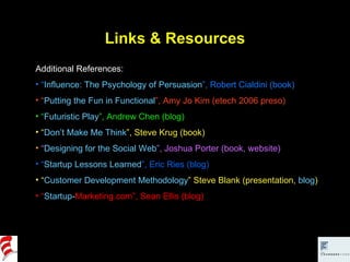 Links & Resources Additional References: “ Influence: The Psychology of Persuasion ”, Robert Cialdini (book) “ Putting the Fun in Functional ”, Amy Jo Kim (etech 2006 preso) “ Futuristic Play ”, Andrew Chen (blog) “ Don’t Make Me Think ”, Steve Krug (book) “ Designing for the Social Web ”, Joshua Porter (book, website) “ Startup Lessons Learned ”, Eric Ries (blog) “ Customer Development Methodology ” Steve Blank (presentation,  blog ) “ Startup- Marketing.com ”, Sean Ellis (blog) 