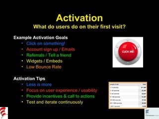 Activation What do users do on their first visit? Example Activation Goals Click on something! Account sign up / Emails Referrals / Tell a friend Widgets / Embeds Low Bounce Rate Activation Tips Less is more Focus on user experience / usability Provide incentives & call to actions Test and iterate continuously 