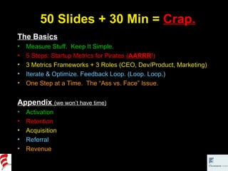 50 Slides + 30 Min =  Crap. The Basics Measure Stuff.  Keep It Simple. 5 Steps: Startup Metrics for Pirates ( AARRR !) 3 Metrics Frameworks + 3 Roles (CEO, Dev/Product, Marketing) Iterate & Optimize. Feedback Loop. (Loop. Loop.) One Step at a Time.  The “Ass vs. Face” Issue. Appendix   (we won’t have time) Activation Retention Acquisition Referral Revenue 