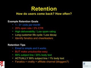 Example Retention Goals 1 - 3+ visits per month 20% open rate / 2% CTR High deliverability / Low spam rating Long customer life cycle / Low decay Identify fanatics and cheerleaders Retention Tips Email is simple and it works BUT make unsubscribe easy 80% subject line / 20% body text ACTUALLY 99% subject line / 1% body text Fanatics = virality + affiliate channel (bloggers?) Retention How do users come back? How often? 