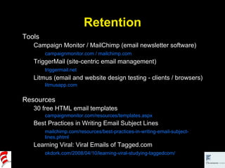 Retention Tools Campaign Monitor / MailChimp (email newsletter software) campaignmonitor.com / mailchimp.com TriggerMail (site-centric email management) triggermail.net Litmus (email and website design testing - clients / browsers) litmusapp.com Resources 30 free HTML email templates campaignmonitor.com/resources/templates.aspx Best Practices in Writing Email Subject Lines mailchimp.com/resources/best-practices-in-writing-email-subject-lines.phtml Learning Viral: Viral Emails of Tagged.com okdork.com/2008/04/10/learning-viral-studying-taggedcom/ 