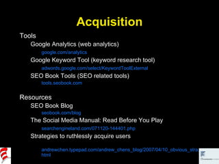 Acquisition Tools Google Analytics (web analytics) google.com/analytics Google Keyword Tool (keyword research tool) adwords.google.com/select/KeywordToolExternal SEO Book Tools (SEO related tools) tools.seobook.com Resources SEO Book Blog seobook.com/blog The Social Media Manual: Read Before You Play searchengineland.com/071120-144401.php Strategies to ruthlessly acquire users andrewchen.typepad.com/andrew_chens_blog/2007/04/10_obvious_stra.html 