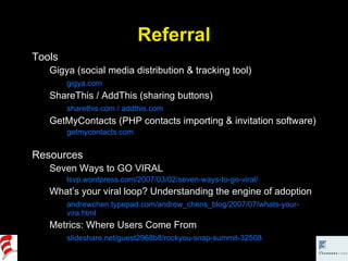 Referral Tools Gigya (social media distribution & tracking tool) gigya.com ShareThis / AddThis (sharing buttons) sharethis.com / addthis.com GetMyContacts (PHP contacts importing & invitation software) getmycontacts.com Resources Seven Ways to GO VIRAL lsvp.wordpress.com/2007/03/02/seven-ways-to-go-viral/ What’s your viral loop? Understanding the engine of adoption andrewchen.typepad.com/andrew_chens_blog/2007/07/whats-your-vira.html Metrics: Where Users Come From slideshare.net/guest2968b8/rockyou-snap-summit-32508 