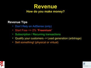 Revenue How do you make money? Revenue Tips Don’t Rely on AdSense (only) Start Free => 2% “ Freemium ” Subscription / Recurring transactions Qualify your customers -> Lead generation (arbitrage) Sell something! (physical or virtual) 