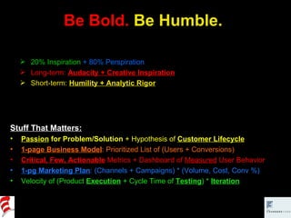 Be Bold.  Be Humble. Stuff That Matters: Passion  for Problem/Solution  + Hypothesis of  Customer Lifecycle 1-page Business Model : Prioritized List of (Users + Conversions) Critical, Few, Actionable   Metrics + Dashboard of  Measured  User Behavior 1-pg Marketing Plan : (Channels + Campaigns) * (Volume, Cost, Conv %) Velocity of (Product  Execution  + Cycle Time of  Testing ) *  Iteration 20% Inspiration   + 80% Perspiration Long-term:  Audacity + Creative Inspiration Short-term:  Humility + Analytic Rigor 
