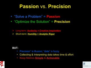 Passion  vs.  Precision “ Solve a Problem” =  Passion “ Optimize the Solution” =   Precision BUT: Precision” is Illusion; “data” is fuzzy Collecting & Interpreting data takes time & effort Keep Metrics  Simple  &  Actionable Long-term:  Audacity + Creative Inspiration Short-term:  Humility + Analytic Rigor 