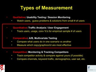 Types of Measurement Qualitative : Usability Testing / Session Monitoring Watch users,  guess problems & solutions from small # of users Quantitative : Traffic Analysis / User Engagement Track users, usage, conv %'s for empirical sample # of users Comparative : A/B, Multivariate Testing Compare what users do in one scenario vs another Measure which copy/graphics/UI are most effective Competitive : Monitoring & Tracking Competitors Track competitor activity & compare against yours (if possible) Compare channels, keyword traffic, demographics, user sat, etc. 