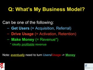 Q: What’s My Business Model? Can be one of the following: Get Users  (= Acquisition, Referral) Drive Usage  (= Activation, Retention) Make Money  (= Revenue*) * ideally  profitable   revenue Note:  eventually  need to turn  Users / Usage  ->  Money 