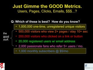 Just Gimme the GOOD Metrics. Users, Pages, Clicks, Emails, $$$...? Q: Which of these is best?  How do you know? 1,000,000 one-time, unregistered unique visitors 500,000 visitors who view 2+ pages / stay 10+ sec 200,000 visitors who clicked on a link or button 20,000 registered users w/ email address 2,000 passionate fans who refer 5+ users / mo. 1,000 monthly subscribers @ $5/mo the  good  stuff. 