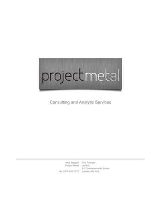 Consulting and Analytic Services




         Nick Rappolt    The Triangle
         Project Metal   Level 5
                         5-17 Hammersmith Grove
    Tel: 0208.846.0777   London W6 0LG
 