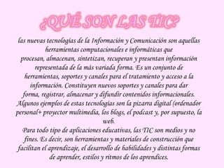 ¿QUÉ SON LAS TIC?las nuevas tecnologías de la Información y Comunicación son aquellas herramientas computacionales e informáticas que procesan, almacenan, sintetizan, recuperan y presentan información representada de la más variada forma. Es un conjunto de herramientas, soportes y canales para el tratamiento y acceso a la información. Constituyen nuevos soportes y canales para dar forma, registrar, almacenar y difundir contenidos informacionales. Algunos ejemplos de estas tecnologías son la pizarra digital (ordenador personal+ proyector multimedia, los blogs, el podcast y, por supuesto, la web.Para todo tipo de aplicaciones educativas, las TIC son medios y no fines. Es decir, son herramientas y materiales de construcción que facilitan el aprendizaje, el desarrollo de habilidades y distintas formas de aprender, estilos y ritmos de los aprendices.