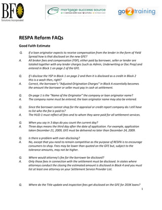   

                                                                                    

 

 
RESPA Reform FAQs 
Good Faith Estimate 
Q.     If a loan originator expects to receive compensation from the lender in the form of Yield 
       Spread how is that disclosed on the new GFE?  
A.     All broker fees and compensation (YSP), either paid by borrower, seller or lender are 
       totaled together with any lender charges (such as Admin, Underwriting or Doc Prep) and 
       entered in Block 1 on page 2 of the GFE.  
 
Q.     If I disclose the YSP in Block 1 on page 2 and then it is disclosed as a credit in Block 2  
       this is a wash then, right?  
A.     Correct, the borrower’s “Adjusted Origination Charges” in Block A essentially becomes 
       the amount the borrower or seller must pay in cash at settlement.  
 
Q.     On page 1 is the “Name of the Originator” the company or loan originator name?  
A.     The company name must be entered; the loan originator name may also be entered.  
 
Q.     Since the borrower cannot shop for the appraisal or credit report company do I still have 
       to list who the fee is paid to?  
A.     The HUD‐1 must reflect all fees and to whom they were paid for all settlement services.  
 
Q.     When you say in 3 days do you count the current day?  
A.     Three days means the third day after the date of application. For example, application  
       taken December 21, 2009, GFE must be delivered no later than December 24, 2009.  
 
Q.     Is there a problem with over‐disclosing?  
A.     No, except that you need to remain competitive as the purpose of RESPA is to encourage 
       consumers to shop. Fees may be lower than quoted on the GFE but, subject to the 
       tolerance amounts, may not be higher.  
 
Q.     Where would attorney’s fee for the borrower be disclosed?  
A.     Only those fees in connection with the settlement must be disclosed. In states where 
       attorneys conduct the closing the estimated amount is disclosed in Block 4 and you must 
       list at least one attorney on your Settlement Service Provider List.  
 
 
 
Q.     Where do the Title update and inspection fees get disclosed on the GFE for 203K loans?  
                                                                                                      1 

 
 