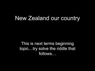 New Zealand our country This is next terms beginning topic…try solve the riddle that follows… 