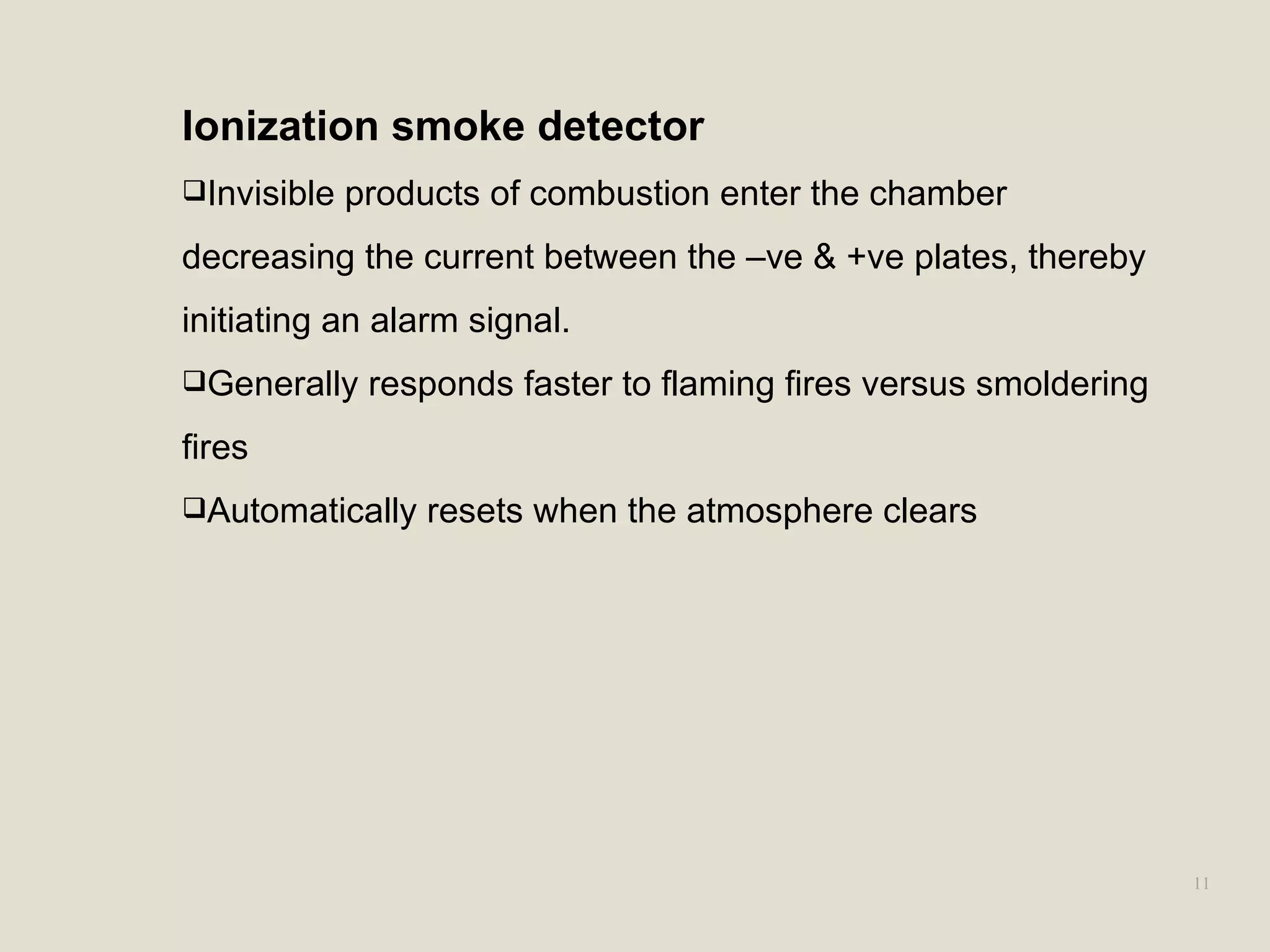 11
Ionization smoke detector
Invisible products of combustion enter the chamber
decreasing the current between the –ve & +ve plates, thereby
initiating an alarm signal.
Generally responds faster to flaming fires versus smoldering
fires
Automatically resets when the atmosphere clears
 