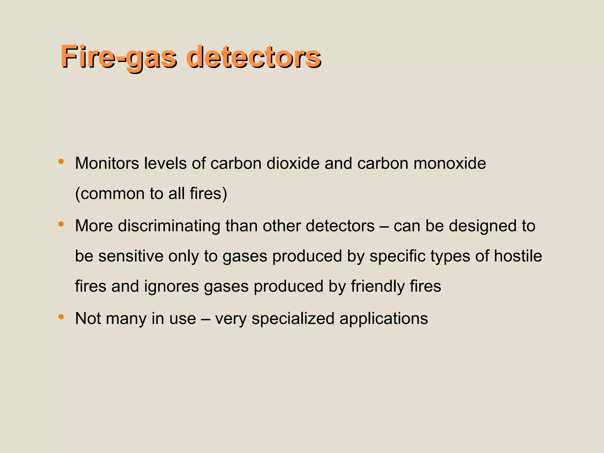 Fire-gas detectors
Fire-gas detectors
 Monitors levels of carbon dioxide and carbon monoxide
(common to all fires)
 More discriminating than other detectors – can be designed to
be sensitive only to gases produced by specific types of hostile
fires and ignores gases produced by friendly fires
 Not many in use – very specialized applications
 