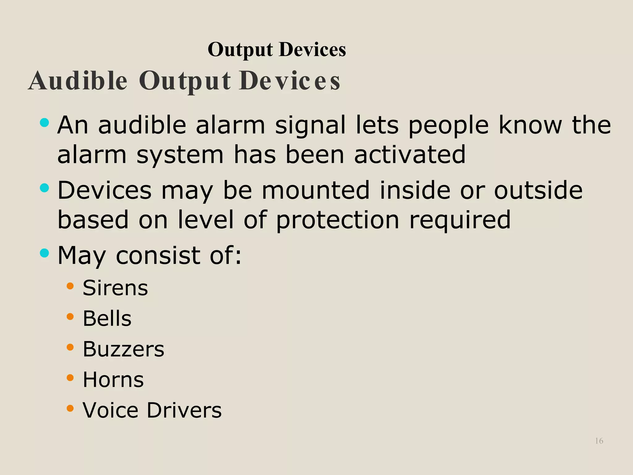 16
Audible Output Devices
 An audible alarm signal lets people know the
alarm system has been activated
 Devices may be mounted inside or outside
based on level of protection required
 May consist of:
 Sirens
 Bells
 Buzzers
 Horns
 Voice Drivers
Output Devices
 