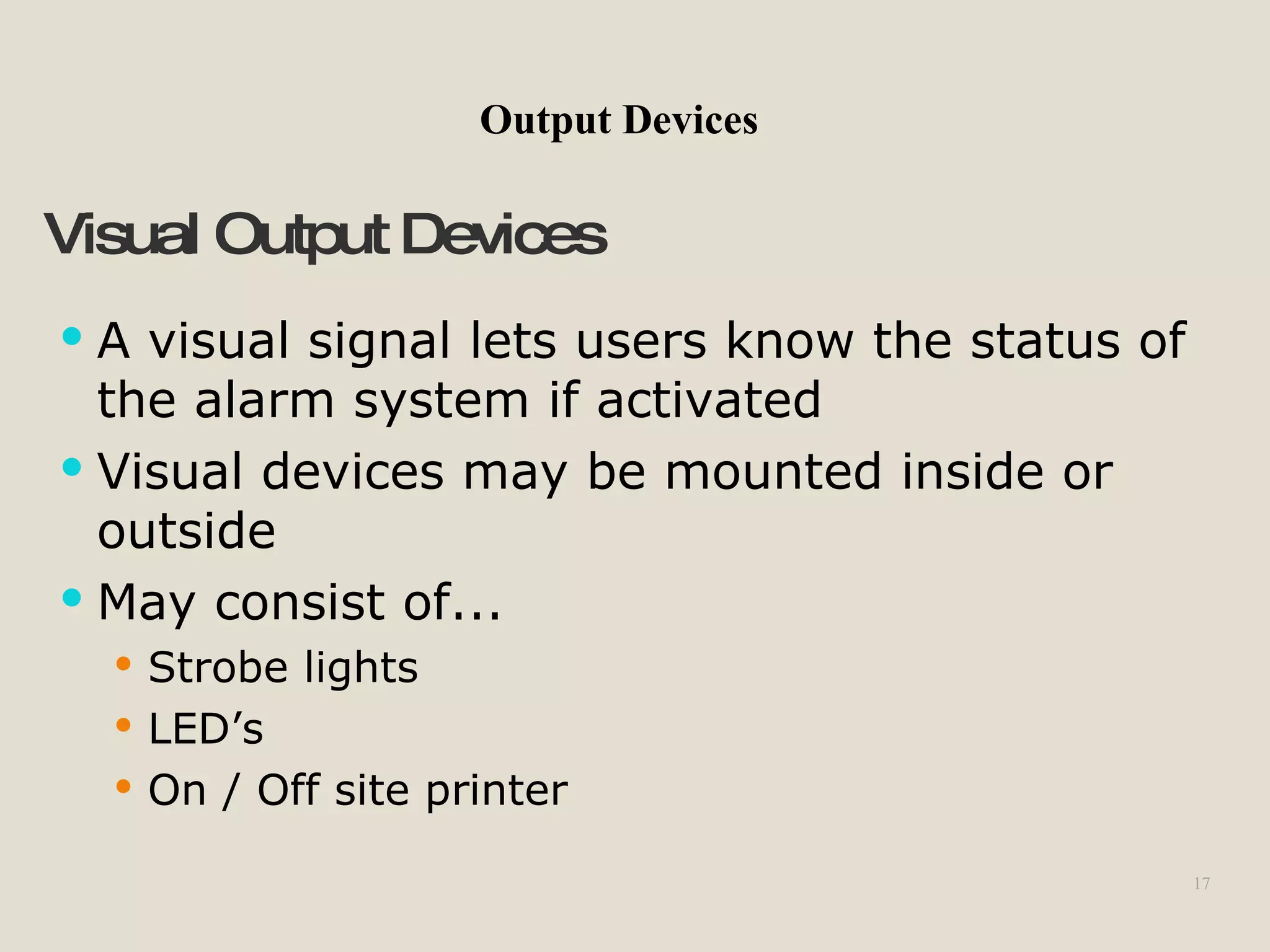 17
Visual OutputDevices
 A visual signal lets users know the status of
the alarm system if activated
 Visual devices may be mounted inside or
outside
 May consist of...
 Strobe lights
 LED’s
 On / Off site printer
Output Devices
 