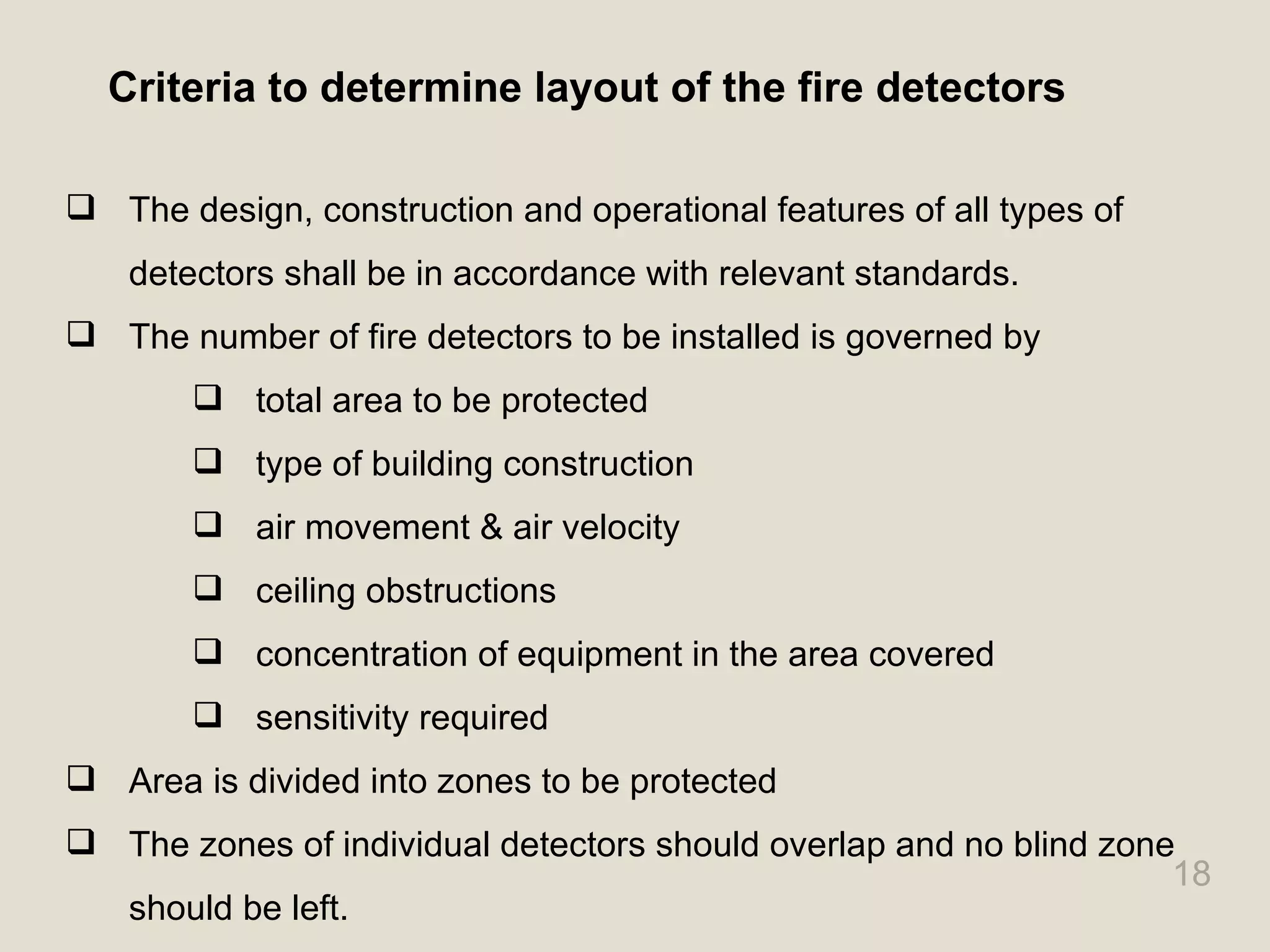 18
Criteria to determine layout of the fire detectors
 The design, construction and operational features of all types of
detectors shall be in accordance with relevant standards.
 The number of fire detectors to be installed is governed by
 total area to be protected
 type of building construction
 air movement & air velocity
 ceiling obstructions
 concentration of equipment in the area covered
 sensitivity required
 Area is divided into zones to be protected
 The zones of individual detectors should overlap and no blind zone
should be left.
 