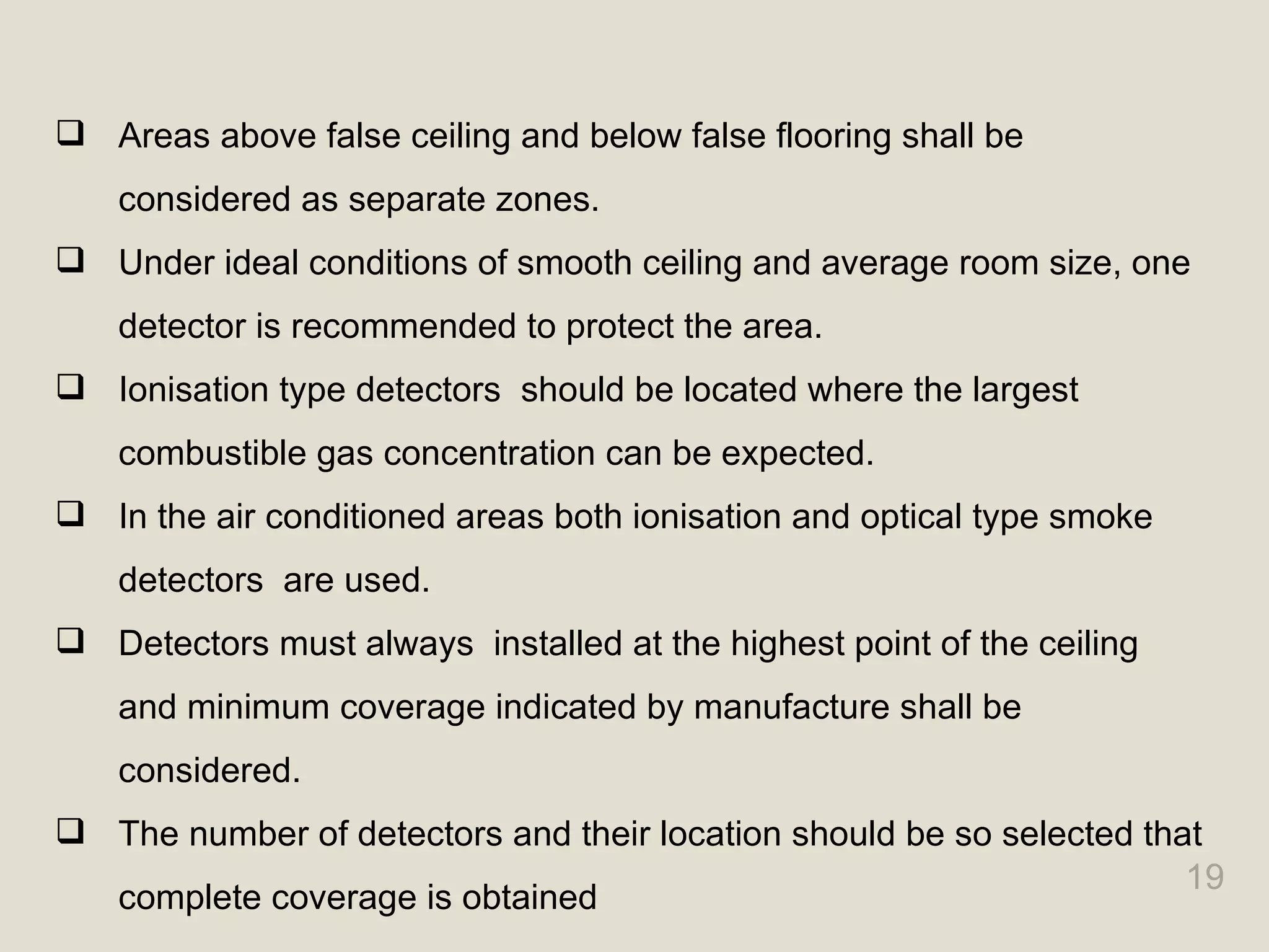 19
 Areas above false ceiling and below false flooring shall be
considered as separate zones.
 Under ideal conditions of smooth ceiling and average room size, one
detector is recommended to protect the area.
 Ionisation type detectors should be located where the largest
combustible gas concentration can be expected.
 In the air conditioned areas both ionisation and optical type smoke
detectors are used.
 Detectors must always installed at the highest point of the ceiling
and minimum coverage indicated by manufacture shall be
considered.
 The number of detectors and their location should be so selected that
complete coverage is obtained
 