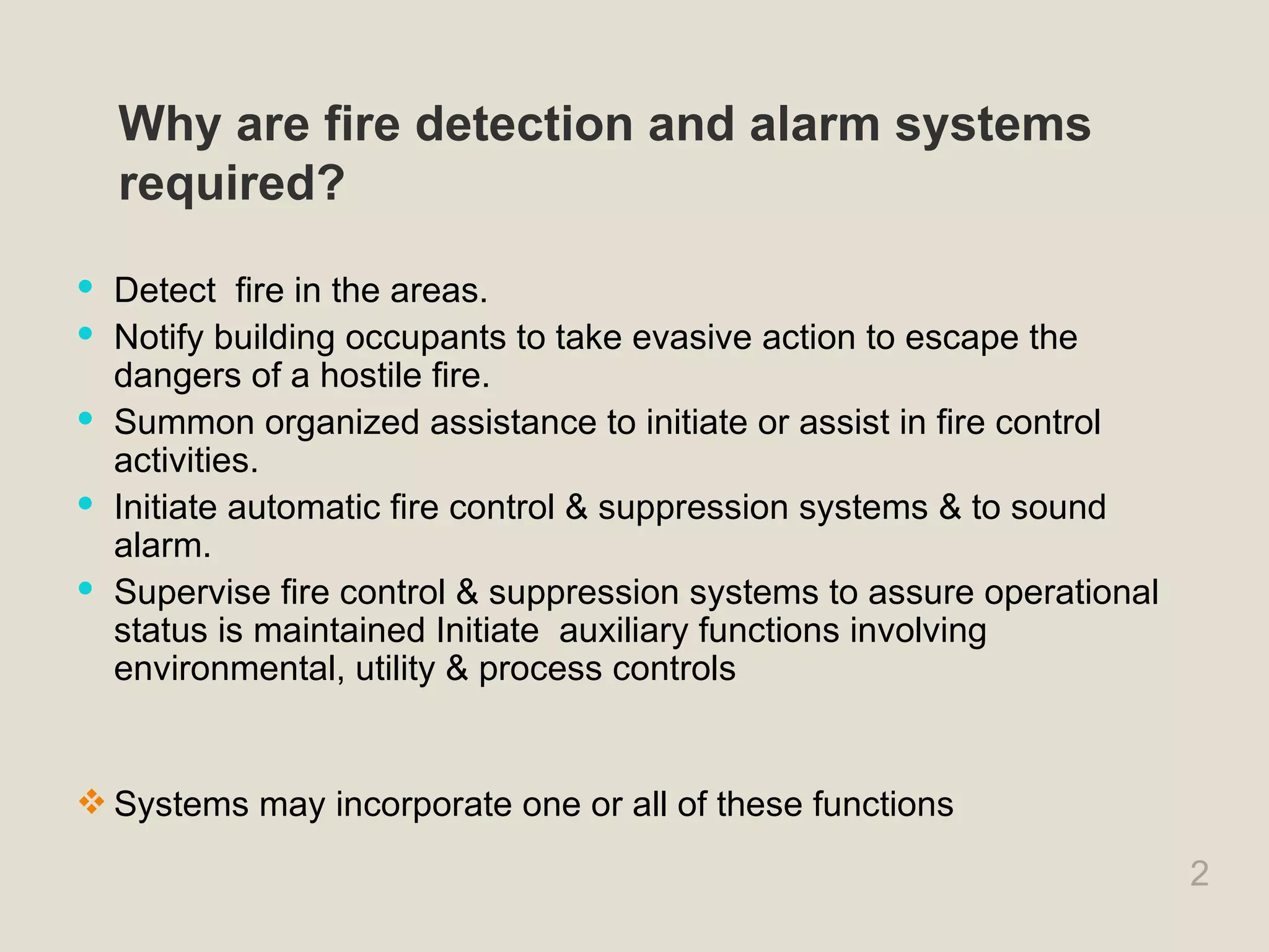 2
Why are fire detection and alarm systems
required?
 Detect fire in the areas.
 Notify building occupants to take evasive action to escape the
dangers of a hostile fire.
 Summon organized assistance to initiate or assist in fire control
activities.
 Initiate automatic fire control & suppression systems & to sound
alarm.
 Supervise fire control & suppression systems to assure operational
status is maintained Initiate auxiliary functions involving
environmental, utility & process controls
 Systems may incorporate one or all of these functions
 