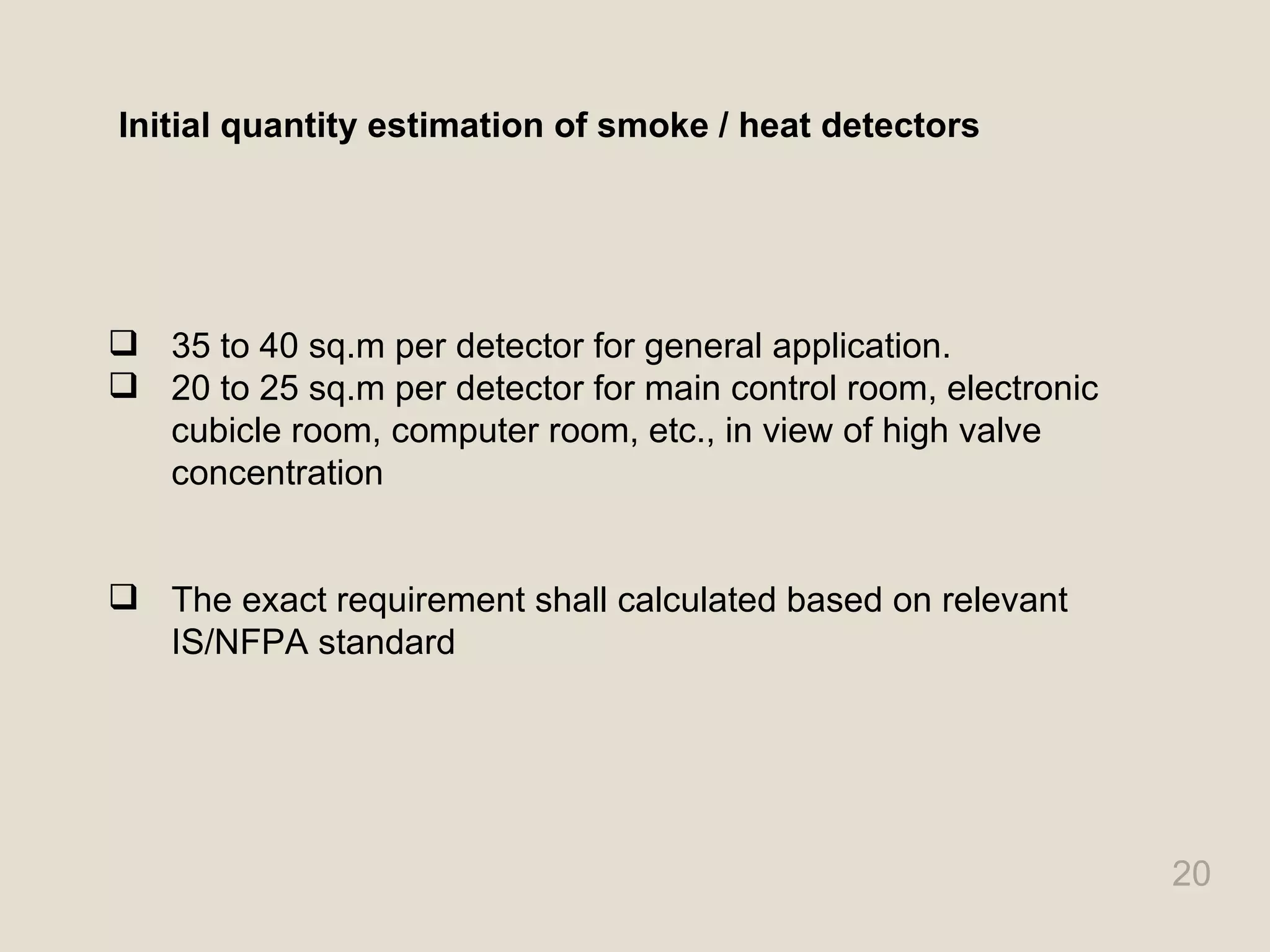 20
Initial quantity estimation of smoke / heat detectors
 35 to 40 sq.m per detector for general application.
 20 to 25 sq.m per detector for main control room, electronic
cubicle room, computer room, etc., in view of high valve
concentration
 The exact requirement shall calculated based on relevant
IS/NFPA standard
 