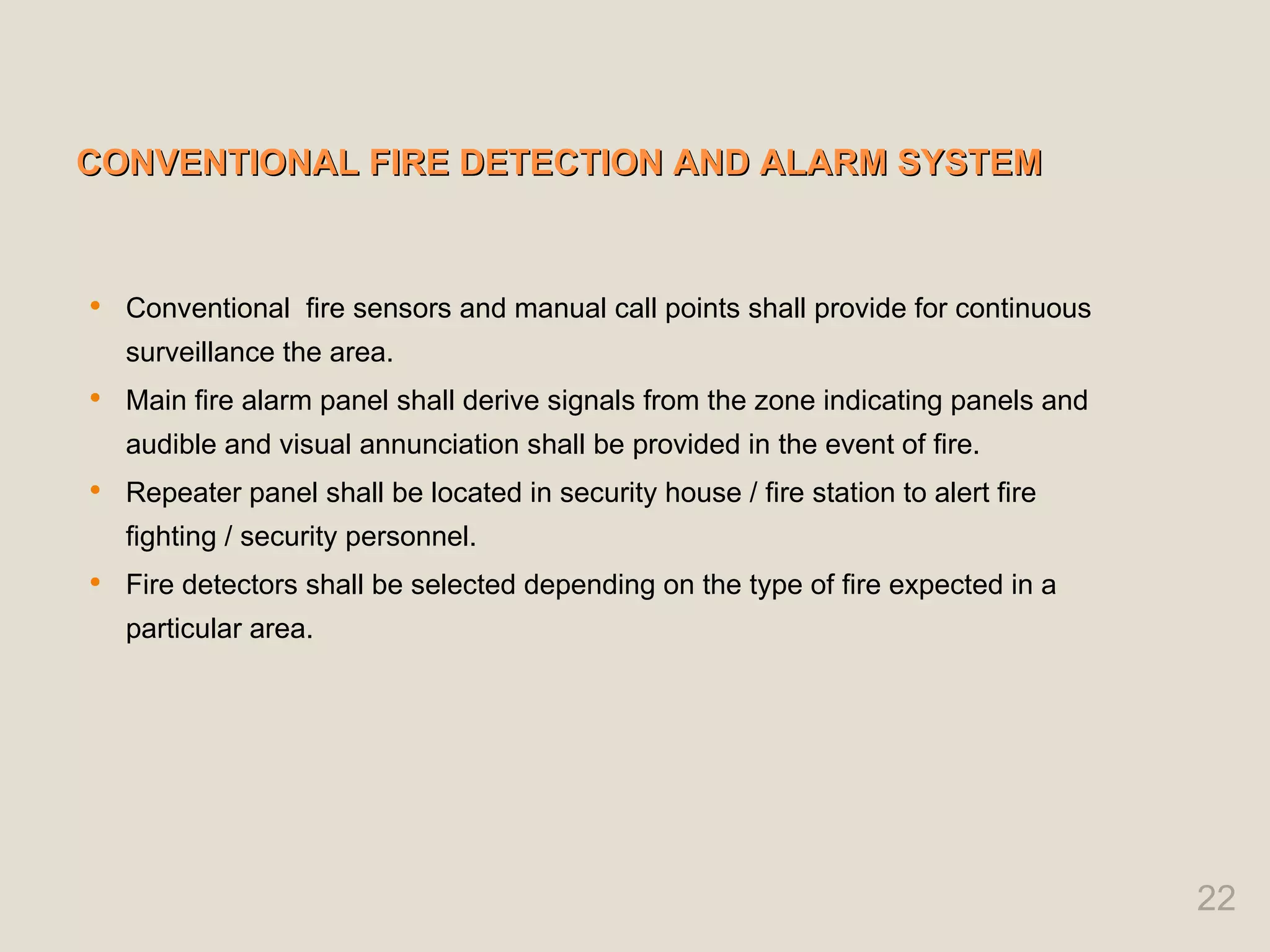 CONVENTIONAL FIRE DETECTION AND ALARM SYSTEM
CONVENTIONAL FIRE DETECTION AND ALARM SYSTEM
 Conventional fire sensors and manual call points shall provide for continuous
surveillance the area.
 Main fire alarm panel shall derive signals from the zone indicating panels and
audible and visual annunciation shall be provided in the event of fire.
 Repeater panel shall be located in security house / fire station to alert fire
fighting / security personnel.
 Fire detectors shall be selected depending on the type of fire expected in a
particular area.
22
 