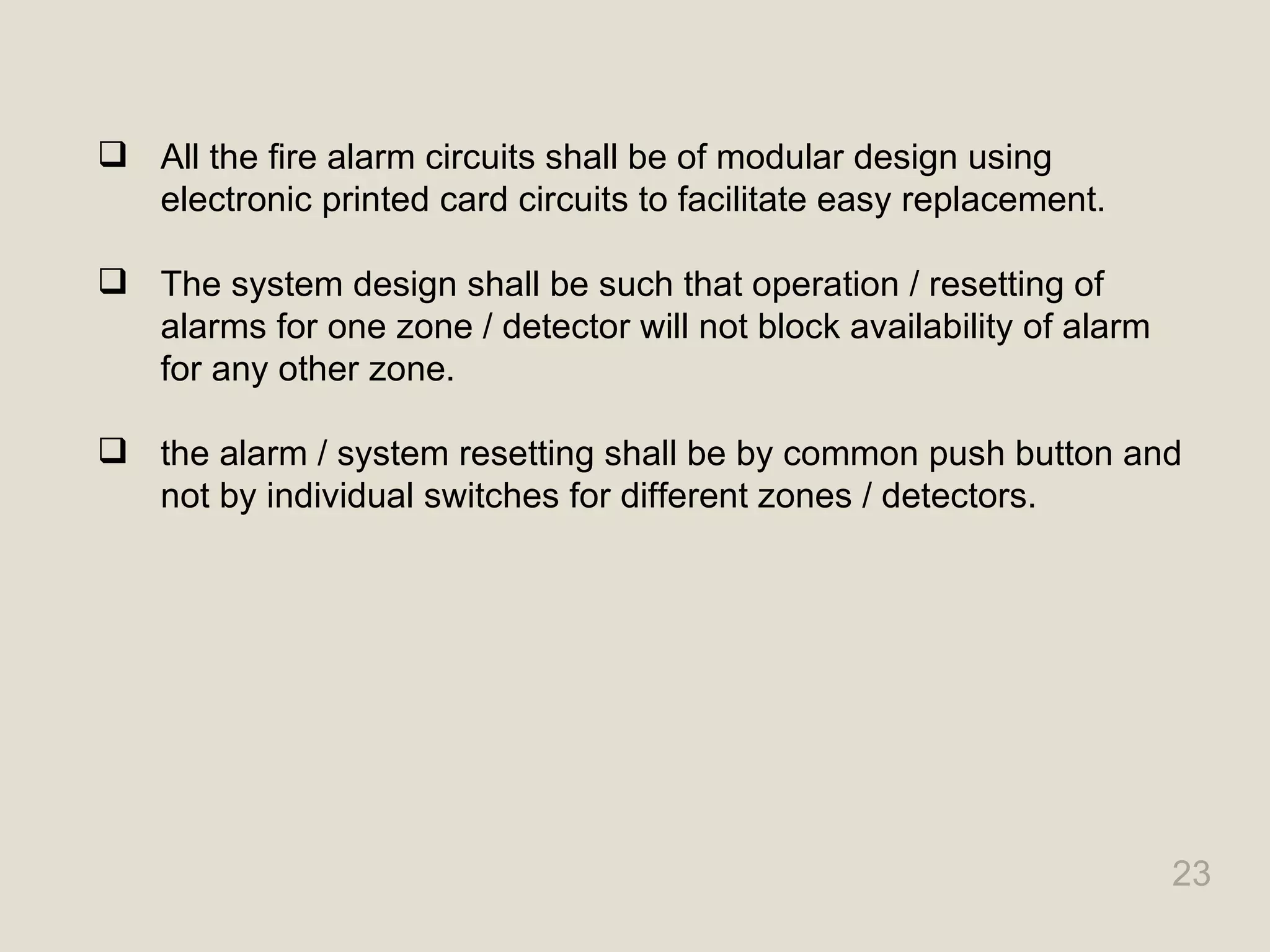 23
 All the fire alarm circuits shall be of modular design using
electronic printed card circuits to facilitate easy replacement.
 The system design shall be such that operation / resetting of
alarms for one zone / detector will not block availability of alarm
for any other zone.
 the alarm / system resetting shall be by common push button and
not by individual switches for different zones / detectors.
 