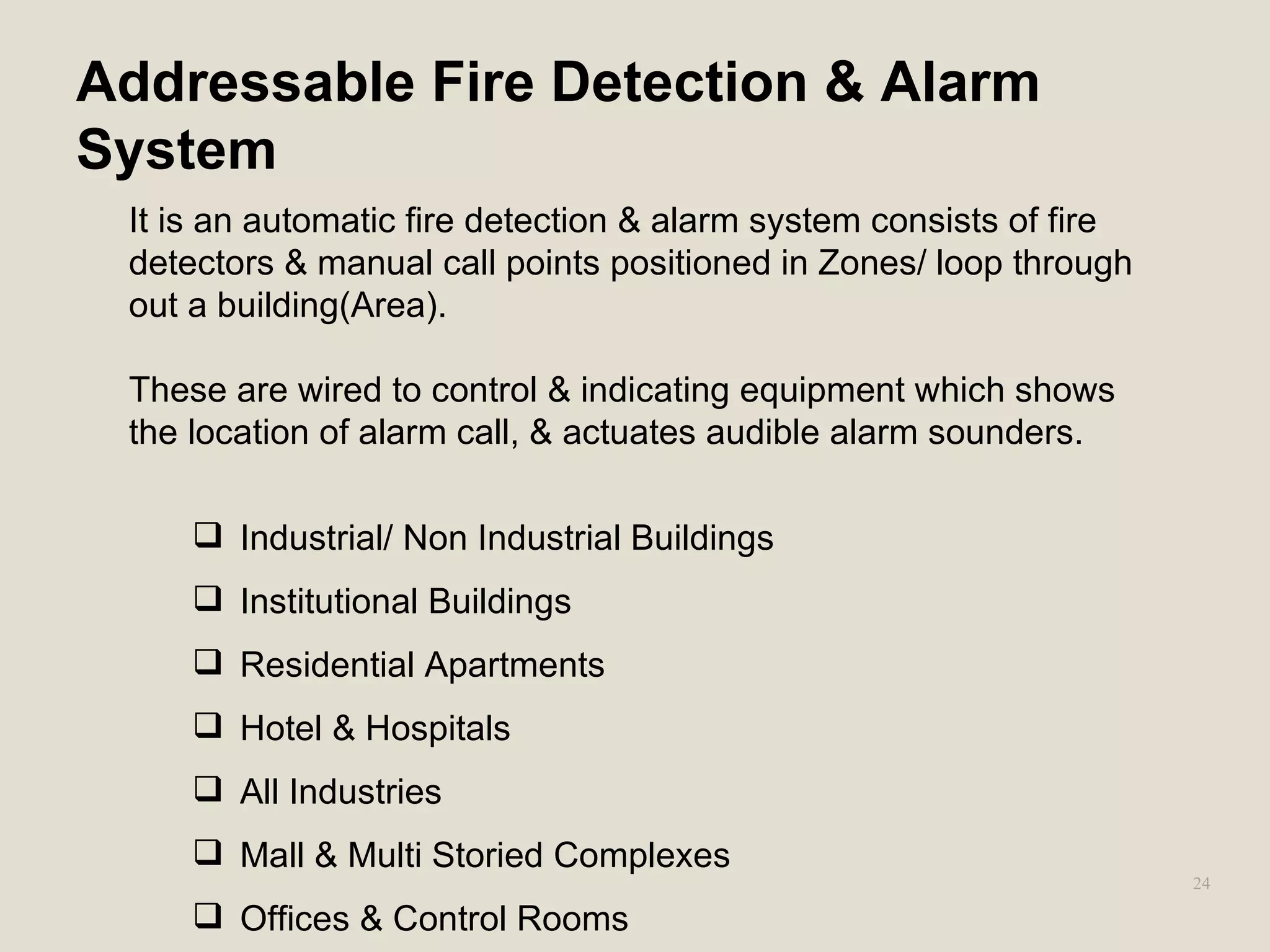 24
Addressable Fire Detection & Alarm
System
It is an automatic fire detection & alarm system consists of fire
detectors & manual call points positioned in Zones/ loop through
out a building(Area).
These are wired to control & indicating equipment which shows
the location of alarm call, & actuates audible alarm sounders.
 Industrial/ Non Industrial Buildings
 Institutional Buildings
 Residential Apartments
 Hotel & Hospitals
 All Industries
 Mall & Multi Storied Complexes
 Offices & Control Rooms
 
