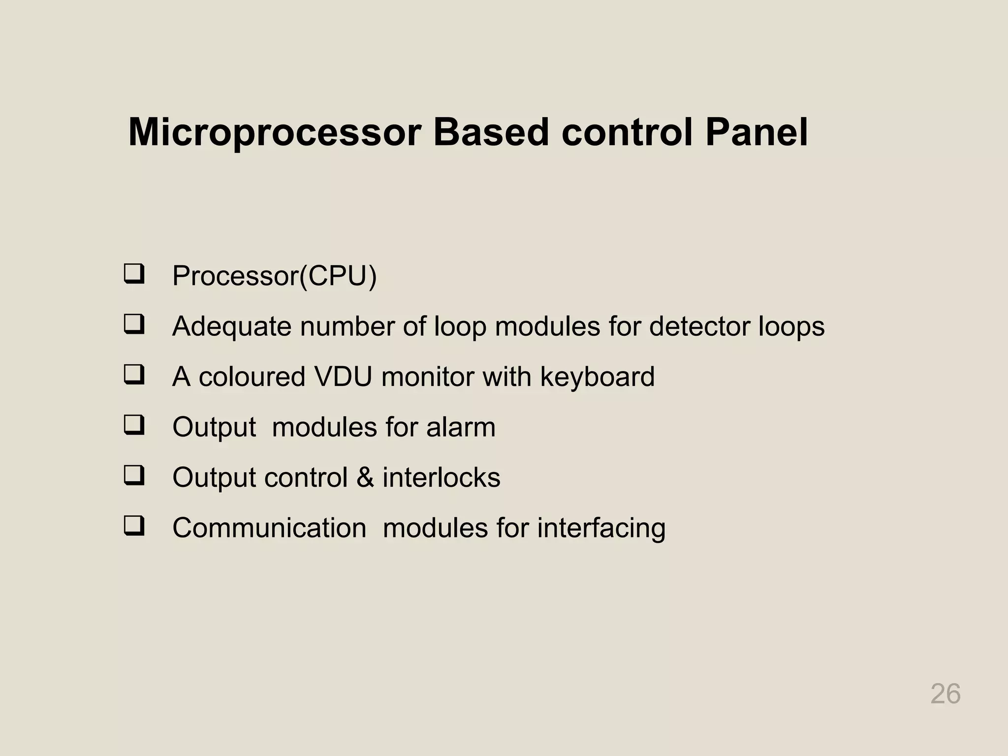 26
Microprocessor Based control Panel
 Processor(CPU)
 Adequate number of loop modules for detector loops
 A coloured VDU monitor with keyboard
 Output modules for alarm
 Output control & interlocks
 Communication modules for interfacing
 
