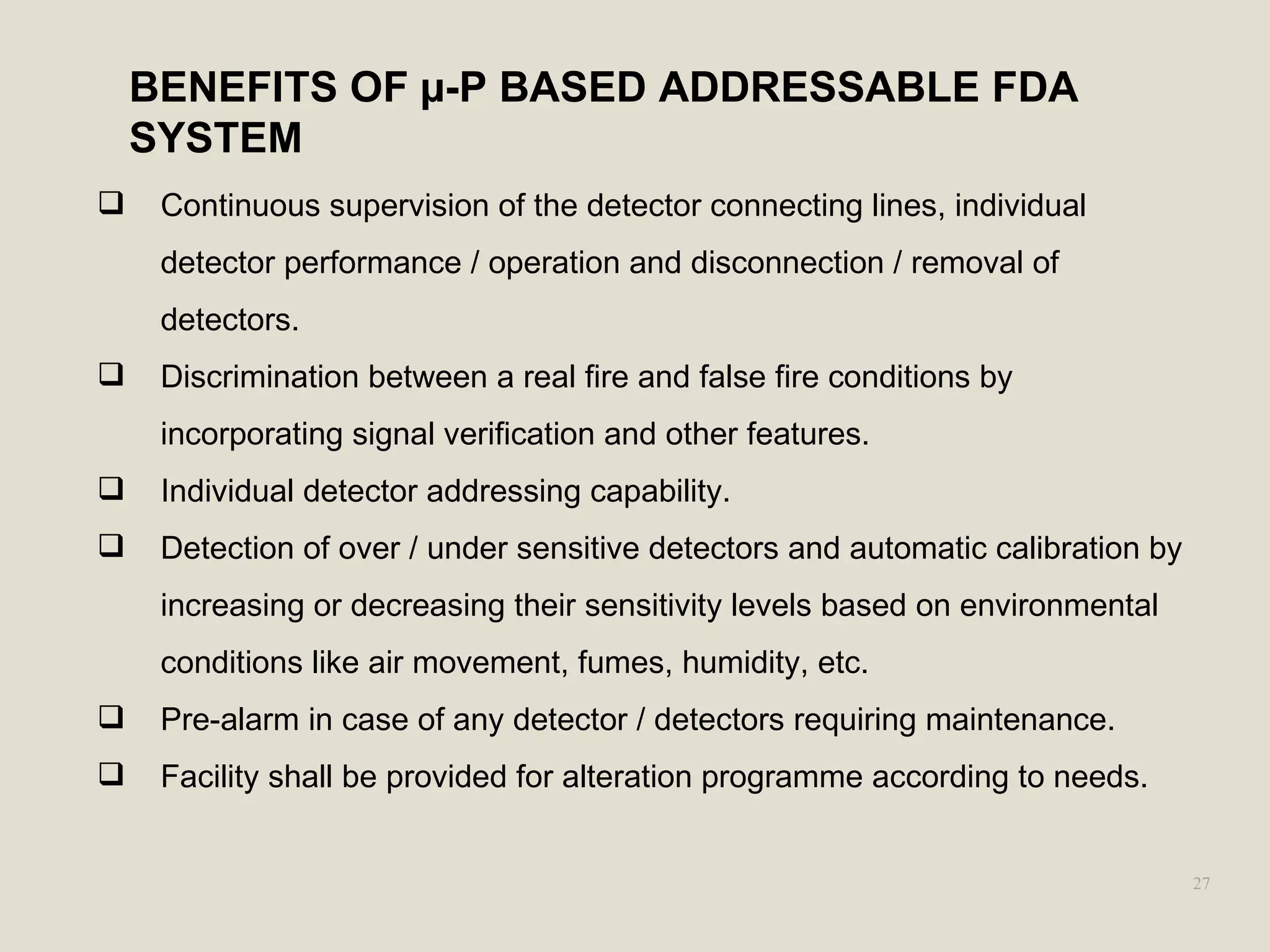 27
 Continuous supervision of the detector connecting lines, individual
detector performance / operation and disconnection / removal of
detectors.
 Discrimination between a real fire and false fire conditions by
incorporating signal verification and other features.
 Individual detector addressing capability.
 Detection of over / under sensitive detectors and automatic calibration by
increasing or decreasing their sensitivity levels based on environmental
conditions like air movement, fumes, humidity, etc.
 Pre-alarm in case of any detector / detectors requiring maintenance.
 Facility shall be provided for alteration programme according to needs.
BENEFITS OF µ-P BASED ADDRESSABLE FDA
SYSTEM
 