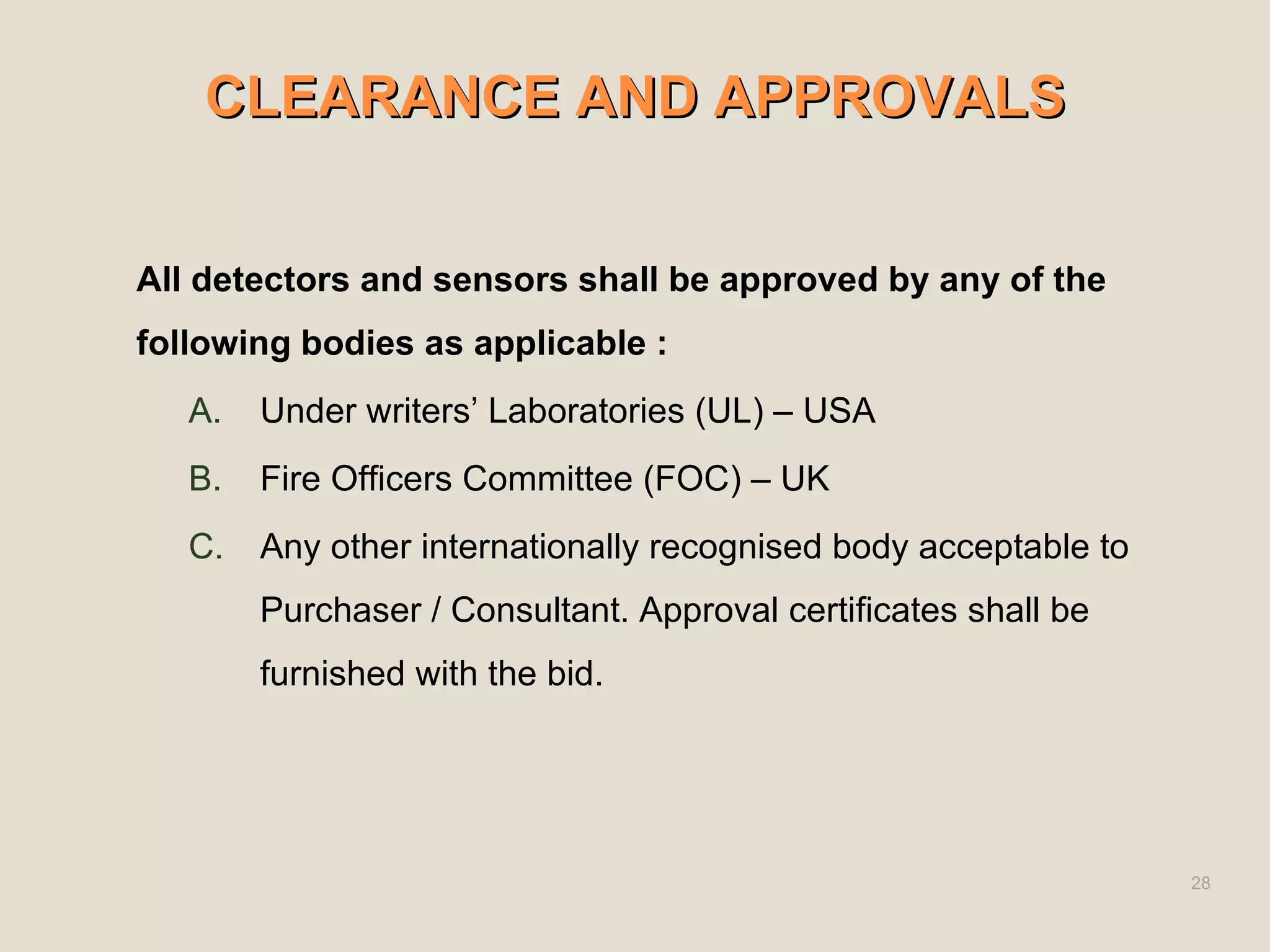 CLEARANCE AND APPROVALS
CLEARANCE AND APPROVALS
All detectors and sensors shall be approved by any of the
following bodies as applicable :
A. Under writers’ Laboratories (UL) – USA
B. Fire Officers Committee (FOC) – UK
C. Any other internationally recognised body acceptable to
Purchaser / Consultant. Approval certificates shall be
furnished with the bid.
28
 