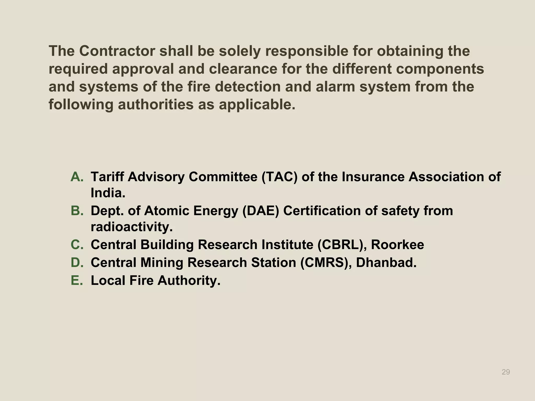 The Contractor shall be solely responsible for obtaining the
required approval and clearance for the different components
and systems of the fire detection and alarm system from the
following authorities as applicable.
A. Tariff Advisory Committee (TAC) of the Insurance Association of
India.
B. Dept. of Atomic Energy (DAE) Certification of safety from
radioactivity.
C. Central Building Research Institute (CBRL), Roorkee
D. Central Mining Research Station (CMRS), Dhanbad.
E. Local Fire Authority.
29
 
