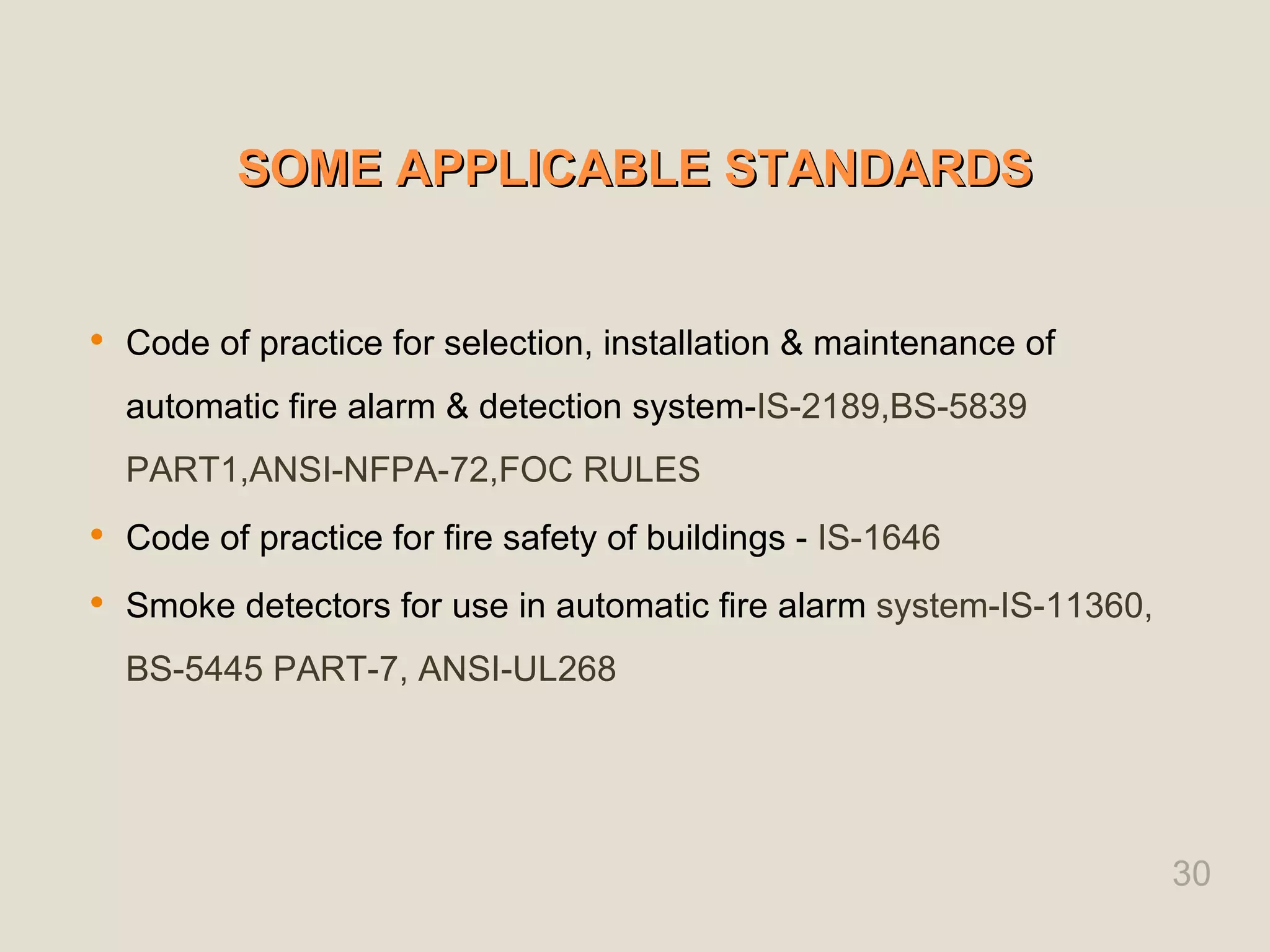 SOME APPLICABLE STANDARDS
SOME APPLICABLE STANDARDS
 Code of practice for selection, installation & maintenance of
automatic fire alarm & detection system-IS-2189,BS-5839
PART1,ANSI-NFPA-72,FOC RULES
 Code of practice for fire safety of buildings - IS-1646
 Smoke detectors for use in automatic fire alarm system-IS-11360,
BS-5445 PART-7, ANSI-UL268
30
 