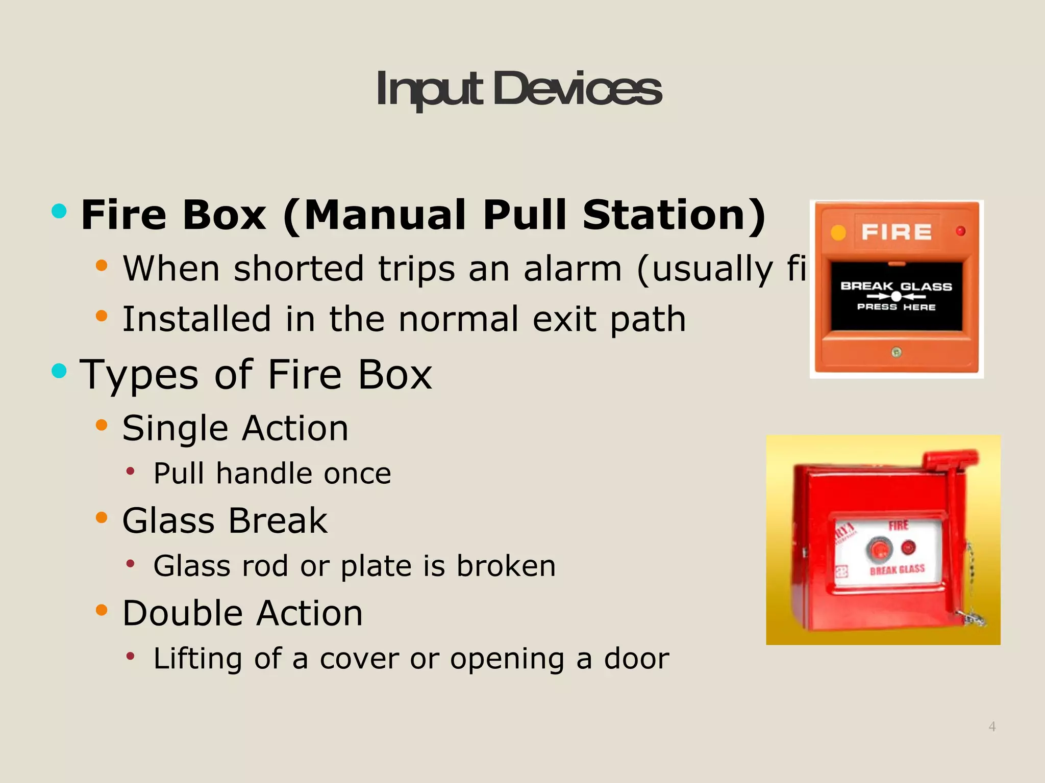 4
InputDevices
 Fire Box (Manual Pull Station)
 When shorted trips an alarm (usually fire)
 Installed in the normal exit path
 Types of Fire Box
 Single Action
 Pull handle once
 Glass Break
 Glass rod or plate is broken
 Double Action
 Lifting of a cover or opening a door
 