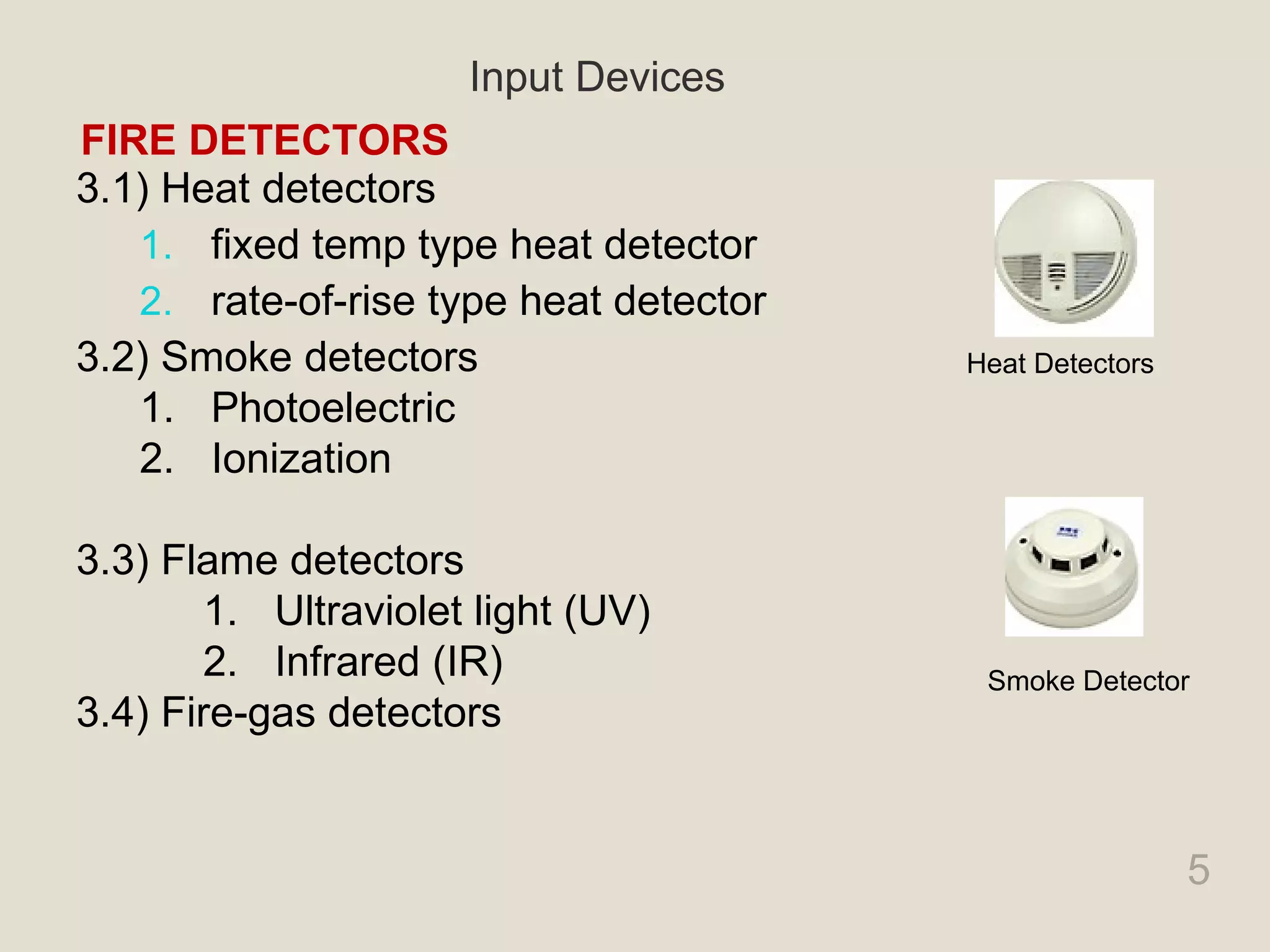 5
3.1) Heat detectors
1. fixed temp type heat detector
2. rate-of-rise type heat detector
3.2) Smoke detectors
1. Photoelectric
2. Ionization
3.3) Flame detectors
1. Ultraviolet light (UV)
2. Infrared (IR)
3.4) Fire-gas detectors
FIRE DETECTORS
Input Devices
Heat Detectors
Smoke Detector
 
