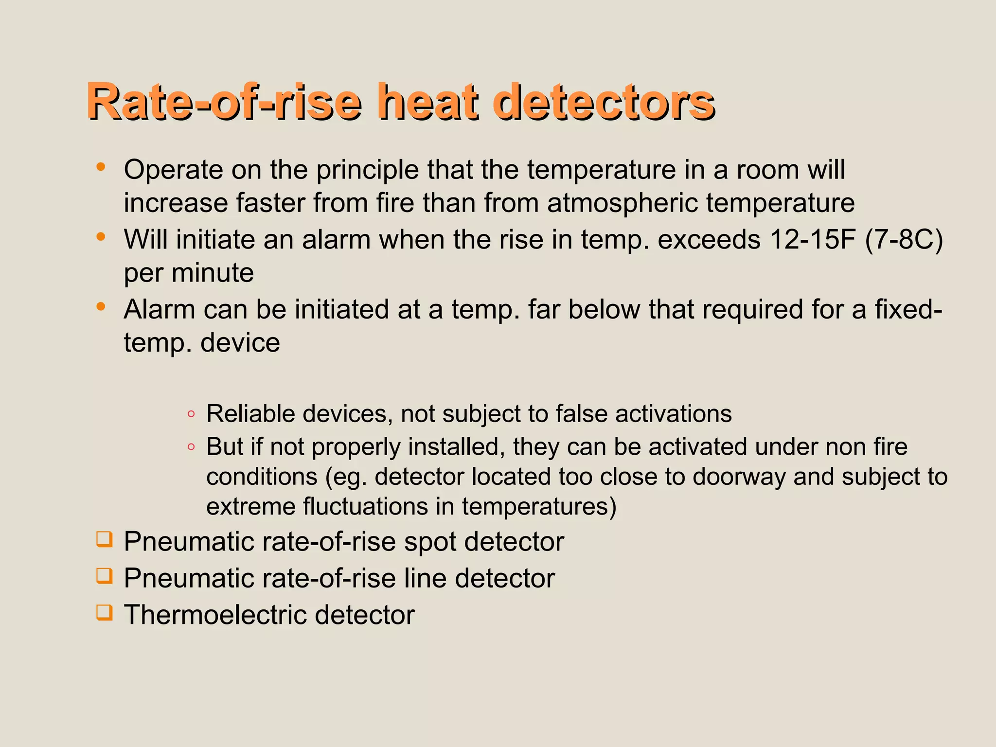 Rate-of-rise heat detectors
Rate-of-rise heat detectors
 Operate on the principle that the temperature in a room will
increase faster from fire than from atmospheric temperature
 Will initiate an alarm when the rise in temp. exceeds 12-15F (7-8C)
per minute
 Alarm can be initiated at a temp. far below that required for a fixed-
temp. device
◦ Reliable devices, not subject to false activations
◦ But if not properly installed, they can be activated under non fire
conditions (eg. detector located too close to doorway and subject to
extreme fluctuations in temperatures)
 Pneumatic rate-of-rise spot detector
 Pneumatic rate-of-rise line detector
 Thermoelectric detector
 