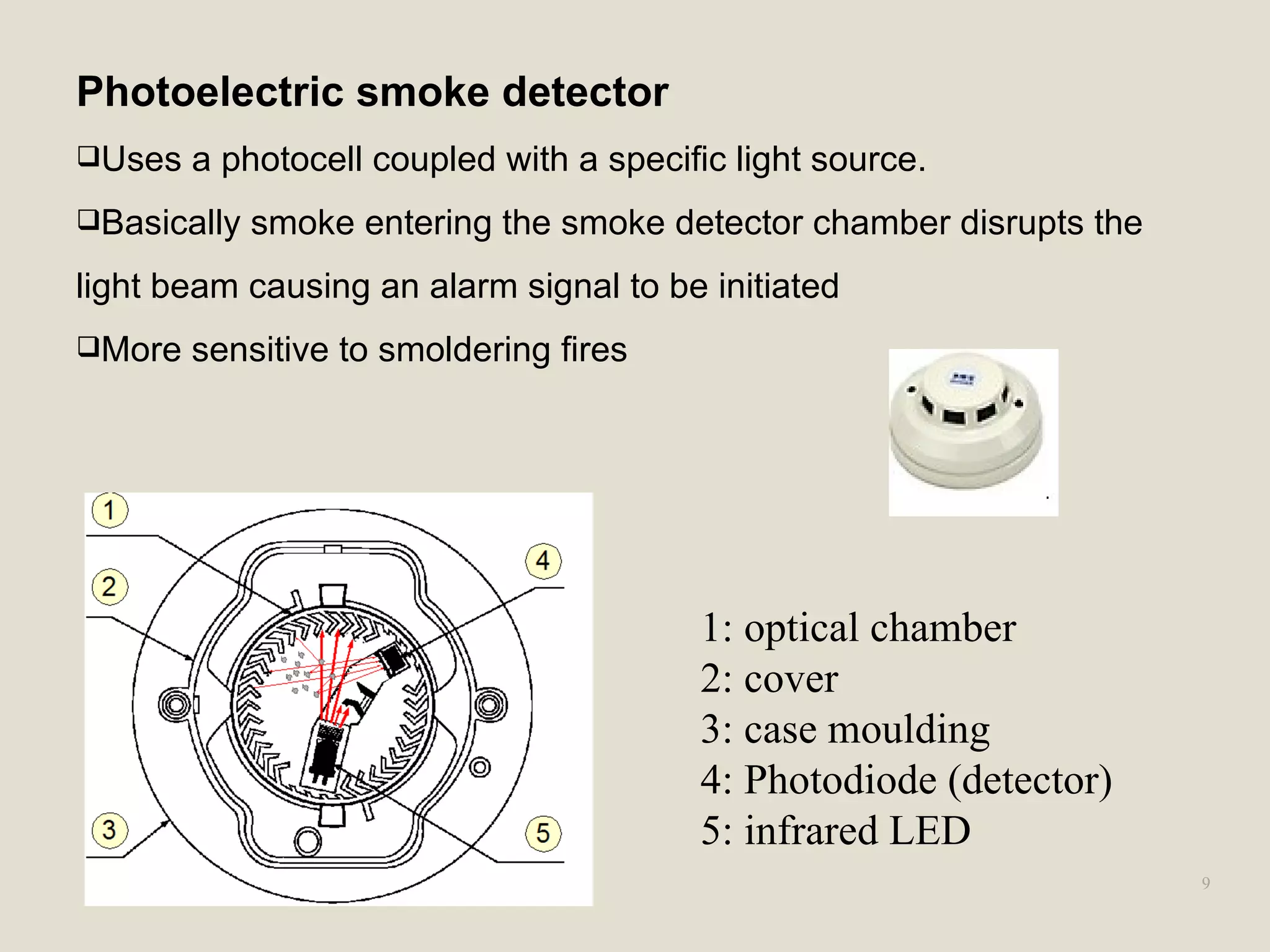 9
Photoelectric smoke detector
Uses a photocell coupled with a specific light source.
Basically smoke entering the smoke detector chamber disrupts the
light beam causing an alarm signal to be initiated
More sensitive to smoldering fires
1: optical chamber
2: cover
3: case moulding
4: Photodiode (detector)
5: infrared LED
 