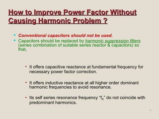 How to Improve Power Factor Without Causing Harmonic Problem ? Conventional capacitors should not be used. Capacitors should be replaced by  harmonic suppression filters  (series combination of suitable series reactor & capacitors) so that,   It offers capacitive reactance at fundamental frequency for necessary power factor correction. It offers inductive reactance at all higher order dominant harmonic frequencies to avoid resonance. Its self series resonance frequency “f R ” do not coincide with predominant harmonics. 