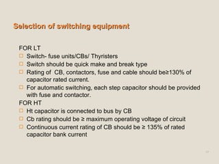 Selection of switching equipment FOR LT Switch- fuse units/CBs/ Thyristers Switch should be quick make and break type Rating of  CB, contactors, fuse and cable should be≥130% of capacitor rated current. For automatic switching, each step capacitor should be provided with fuse and contactor. FOR HT Ht capacitor is connected to bus by CB Cb rating should be ≥ maximum operating voltage of circuit Continuous current rating of CB should be ≥ 135% of rated capacitor bank current 