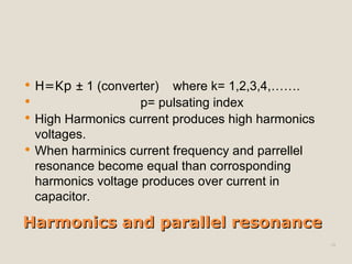 Harmonics and parallel resonance H=Kp  ± 1 (converter)  where k= 1,2,3,4,……. p= pulsating index High Harmonics current produces high harmonics voltages. When harminics current frequency and parrellel resonance become equal than corrosponding harmonics voltage produces over current in capacitor. 