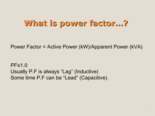 What is power factor…? Power Factor = Active Power (kW)/Apparent Power (kVA) PF≤1.0 Usually P.F is always “Lag” (Inductive) Some time P.F can be “Lead” (Capacitive). 