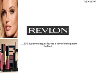 ….1930 a journey begins leaves a never ending mark
behind.
Revlon a brand sold in approximately 175 countries and
territories. Include Revlon®, ColorStay®, New Complexion®,
Revlon Age Defying®, Almay®, Ultima II® and Flex® and
Charlie®.
 