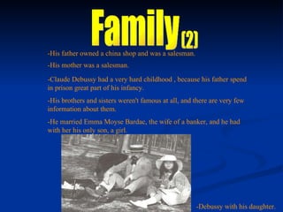 Family (2) -His father owned a china shop and was a salesman. -His mother was a salesman. -Claude Debussy had a very hard childhood , because his father spend in prison great part of his infancy. -His brothers and sisters weren't famous at all, and there are very few information about them. -He married Emma Moyse Bardac, the wife of a banker, and he had with her his only son, a girl. -Debussy with his daughter. 
