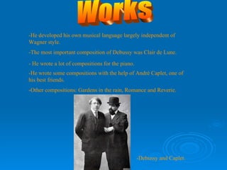 Works -He developed his own musical language largely independent of Wagner style. -The most important composition of Debussy was Clair de Lune. - He wrote a lot of compositions for the piano. -He wrote some compositions with the help of André Caplet, one of his best friends. -Other compositions: Gardens in the rain, Romance and Reverie. -Debussy and Caplet. 