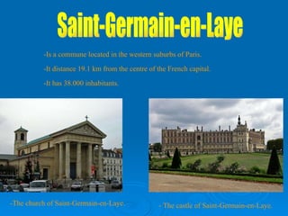 Saint-Germain-en-Laye -Is a commune located in the western suburbs of Paris. -It distance 19.1 km from the centre of the French capital. -It has 38.000 inhabitants. -The church of Saint-Germain-en-Laye. - The castle of Saint-Germain-en-Laye. 