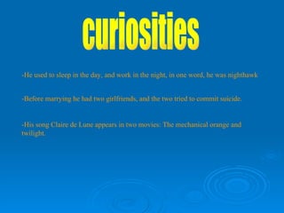-He used to sleep in the day, and work in the night, in one word, he was nighthawk -Before marrying he had two girlfriends, and the two tried to commit suicide. curiosities -His song Claire de Lune appears in two movies: The mechanical orange and twilight. 