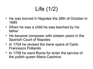 Life (1/2) He was borned in Napoles the 26th of October in 1685 When he was a child he was teached by his father He became composer with sixteen years in the Spanish Court of Napoles In 1704 he revised the Irene opera of Carlo Francesco Pollarolo In 1709 he went Rome for enter the service of the polish queen Maria Casimira 