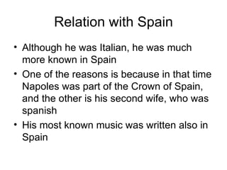 Relation with Spain Although he was Italian, he was much more known in Spain One of the reasons is because in that time Napoles was part of the Crown of Spain, and the other is his second wife, who was spanish His most known music was written also in Spain 