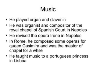 Music He played organ and clavecin He was organist and compositor of the royal chapel of Spanish Court in Napoles He revised the opera Irene in Napoles In Rome, he composed some operas for queen Casimira and was the master of chapel for a while He taught music to a portuguese princess in Lisboa 